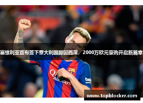 塞维利亚宣布签下意大利国脚因西涅，2000万欧元豪购开启新篇章