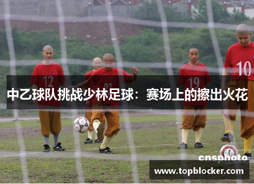 中乙球队挑战少林足球：赛场上的擦出火花