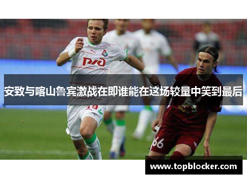 安致与喀山鲁宾激战在即谁能在这场较量中笑到最后