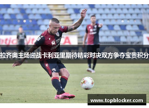 拉齐奥主场迎战卡利亚里期待精彩对决双方争夺宝贵积分