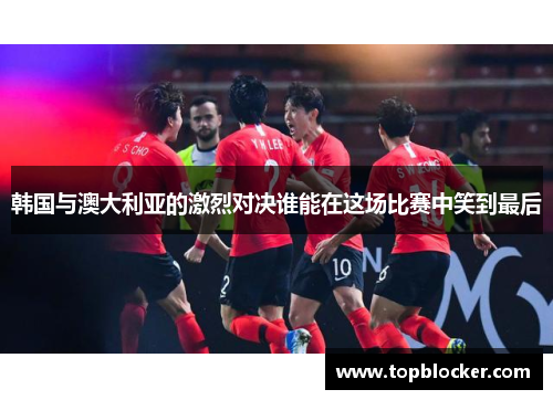韩国与澳大利亚的激烈对决谁能在这场比赛中笑到最后