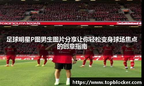 足球明星P图男生图片分享让你轻松变身球场焦点的创意指南